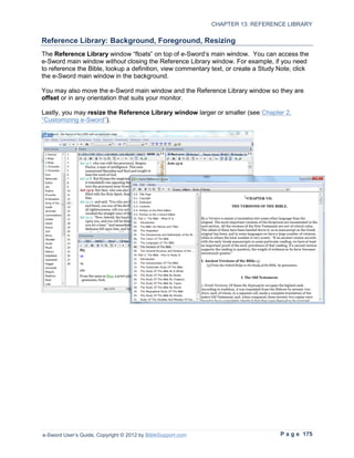 CHAPTER 13: REFERENCE LIBRARY

Reference Library: Background, Foreground, Resizing
The Reference Library window “floats” on top of e-Sword’s main window. You can access the
e-Sword main window without closing the Reference Library window. For example, if you need
to reference the Bible, lookup a definition, view commentary text, or create a Study Note, click
the e-Sword main window in the background.

You may also move the e-Sword main window and the Reference Library window so they are
offset or in any orientation that suits your monitor.

Lastly, you may resize the Reference Library window larger or smaller (see Chapter 2,
“Customizing e-Sword”).




e-Sword User’s Guide, Copyright © 2012 by BibleSupport.com                           P a g e 175
 