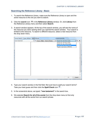 CHAPTER 13: REFERENCE LIBRARY

Searching the Reference Library - Basic

1. To search the Reference Library, make sure the Reference Library is open and the
   active resource is the one you want to search.

2. Click the search icon   in the Reference Library window. Or, click Library from
   the Reference Library menu and then select Search.

3. A search window appears. At the top of the search window, you will see the name of
   the resource you were viewing when you opened the search window. Your search is
   limited to this resource. To search a different resource, select a new resource from
   the drop down menu.




4. Type your search word(s) in the first field. Not sure how to spell your search terms?
   Take your best guess and then click the Spell Check icon        .

5. In the screenshot above, we typed, "new testament" in the search box.

6. We selected Search for all of the words from the drop down menu to find only
   resources with all the words from our search phrase.




e-Sword User’s Guide, Copyright © 2012 by BibleSupport.com                           P a g e 177
 