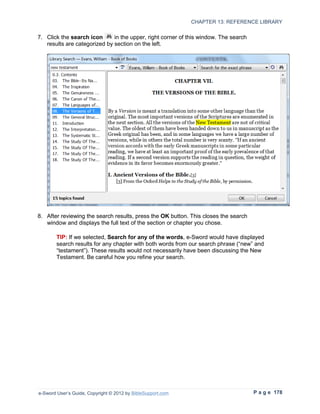 CHAPTER 13: REFERENCE LIBRARY

7. Click the search icon      in the upper, right corner of this window. The search
   results are categorized by section on the left.




8. After reviewing the search results, press the OK button. This closes the search
   window and displays the full text of the section or chapter you chose.

        TIP: If we selected, Search for any of the words, e-Sword would have displayed
        search results for any chapter with both words from our search phrase (“new” and
        “testament”). These results would not necessarily have been discussing the New
        Testament. Be careful how you refine your search.




e-Sword User’s Guide, Copyright © 2012 by BibleSupport.com                            P a g e 178
 