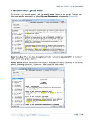 CHAPTER 13: REFERENCE LIBRARY

Additional Search Options Wheel
For an even more specific search, click the search wheel, (shown in red below). You may use
this more specific search with or without Regular Expressions, discussed in Chapter 22.




Case Sensitive: When checked, this option will make your search case sensitive to find “god”
with a lower-case “g” (see above).

Partial Search: Below, we searched for "scriptur". Notice the results for variations of our search
phrase, including “Scripture”, “Scriptures”, and “Scriptural” (see below).




e-Sword User’s Guide, Copyright © 2012 by BibleSupport.com                            P a g e 179
 