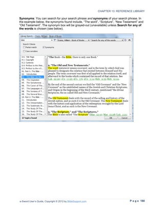 CHAPTER 13: REFERENCE LIBRARY

Synonyms: You can search for your search phrase and synonyms of your search phrase. In
the example below, the synonyms found include, “The word”, “Scripture”, “New Testament” and
“Old Testament”. The synonym box will be grayed-out (unavailable) unless Search for any of
the words is chosen (see below).




e-Sword User’s Guide, Copyright © 2012 by BibleSupport.com                       P a g e 180
 