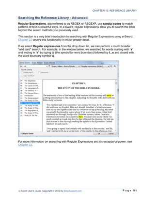 CHAPTER 13: REFERENCE LIBRARY

Searching the Reference Library - Advanced
Regular Expressions, also referred to as REGEX or REGEXP, use special codes to match
patterns of text in powerful ways. In e-Sword, regular expressions allow you to search the Bible
beyond the search methods you previously used.

This section is a very brief introduction to searching with Regular Expressions using e-Sword.
Chapter 22 covers this functionality in much greater detail.

If we select Regular expressions from the drop down list, we can perform a much broader
"wild card" search. For example, in the window below, we searched for words starting with “s”
and ending in “e” by typing b (the symbol for word boundary) followed by l...e and closed with
the word boundary symbol b.




For more information on searching with Regular Expressions and it’s exceptional power, see
Chapter 22.




e-Sword User’s Guide, Copyright © 2012 by BibleSupport.com                           P a g e 181
 