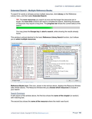 CHAPTER 13: REFERENCE LIBRARY

Extended Search - Multiple Reference Books
To search for words or phrases across multiple resources, click Library on the Reference
Library menu, and then select Extended Search.

        TIP: The more resources you search at once and the longer the resources are in
        length, the more time e-Sword will need to complete the search. Searching thousands
        of resources may require a long time. The progress bar shows the current status of the
        search.


        You may press the Escape key to abort a search, while showing the results already
        found.

This window is almost identical to the basic Reference Library Search function, but it allows
you to select multiple resources.




Reference Books icon: This icon, shown in the red box above, displays the Resource Window
(also shown above). The Resource Window lets you choose which resources to include in
your search.

Search Summary
In left column of the window above, the first box shows the name of the chapter (or section)
with matching text.

The second box shows the name of the resource where the match was found.




e-Sword User’s Guide, Copyright © 2012 by BibleSupport.com                           P a g e 182
 