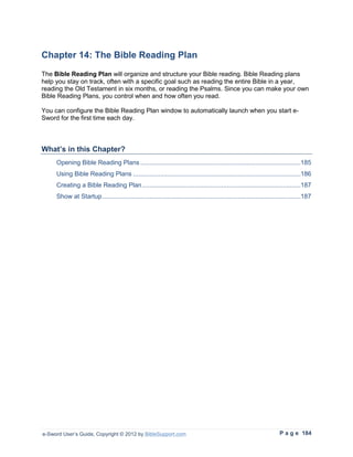 Chapter 14: The Bible Reading Plan
The Bible Reading Plan will organize and structure your Bible reading. Bible Reading plans
help you stay on track, often with a specific goal such as reading the entire Bible in a year,
reading the Old Testament in six months, or reading the Psalms. Since you can make your own
Bible Reading Plans, you control when and how often you read.

You can configure the Bible Reading Plan window to automatically launch when you start e-
Sword for the first time each day.



What’s in this Chapter?
     Opening Bible Reading Plans .........................................................................................185
     Using Bible Reading Plans .............................................................................................186
     Creating a Bible Reading Plan ........................................................................................187
     Show at Startup ..............................................................................................................187




e-Sword User’s Guide, Copyright © 2012 by BibleSupport.com                                                            P a g e 184
 