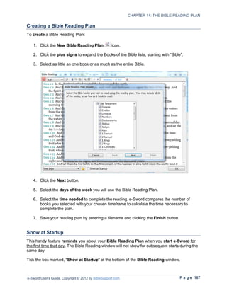 CHAPTER 14: THE BIBLE READING PLAN

Creating a Bible Reading Plan
To create a Bible Reading Plan:

   1. Click the New Bible Reading Plan               icon.

   2. Click the plus signs to expand the Books of the Bible lists, starting with “Bible”.

   3. Select as little as one book or as much as the entire Bible.




   4. Click the Next button.

   5. Select the days of the week you will use the Bible Reading Plan.

   6. Select the time needed to complete the reading. e-Sword compares the number of
      books you selected with your chosen timeframe to calculate the time necessary to
      complete the plan.

   7. Save your reading plan by entering a filename and clicking the Finish button.


Show at Startup
This handy feature reminds you about your Bible Reading Plan when you start e-Sword for
the first time that day. The Bible Reading window will not show for subsequent starts during the
same day.

Tick the box marked, "Show at Startup" at the bottom of the Bible Reading window.



e-Sword User’s Guide, Copyright © 2012 by BibleSupport.com                             P a g e 187
 
