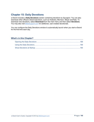 Chapter 15: Daily Devotions
e-Sword includes a Daily Devotions section containing devotions by Spurgeon. You can also
download other official e-Sword devotions, such as Hoekstra, Morrison, Meyer and Ryle. To
download new devotions, select Download from the main menu and then select Devotions.
You may also visit BibleSupport.com for additional, user-created devotionals.

You can configure the Daily Devotions window to automatically launch when you start e-Sword
for the first time each day.




What’s in this Chapter?
     Opening the Daily Devotions ..........................................................................................189
     Using the Daily Devotions ...............................................................................................189
     Show Devotions at Startup .............................................................................................190




e-Sword User’s Guide, Copyright © 2012 by BibleSupport.com                                                       P a g e 188
 