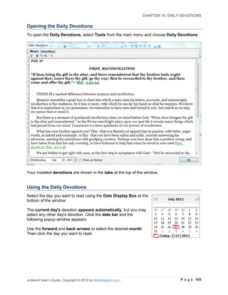 CHAPTER 15: DAILY DEVOTIONS

Opening the Daily Devotions
To open the Daily Devotions, select Tools from the main menu and choose Daily Devotions.




Your installed devotions are shown in the tabs at the top of the window.


Using the Daily Devotions
Select the day you want to read using the Date Display Box at the
bottom of the window.

The current day's devotion appears automatically, but you may
select any other day's devotion. Click the date bar and the
following popup window appears:

Use the forward and back arrows to select the desired month.
Then click the day you want to read.




e-Sword User’s Guide, Copyright © 2012 by BibleSupport.com                      P a g e 189
 