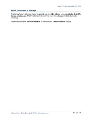 CHAPTER 15: DAILY DEVOTIONS

Show Devotions at Startup
This handy feature allows e-Sword to remind you about Devotions when you start e-Sword for
the first time that day. The Devotions window will not show for subsequent starts during the
same day.

Tick the box marked, "Show at Startup" at the top of the Daily Devotions window.




e-Sword User’s Guide, Copyright © 2012 by BibleSupport.com                         P a g e 190
 