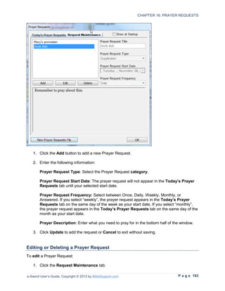 CHAPTER 16: PRAYER REQUESTS




   1. Click the Add button to add a new Prayer Request.

   2. Enter the following information:

        Prayer Request Type: Select the Prayer Request category.

        Prayer Request Start Date: The prayer request will not appear in the Today’s Prayer
        Requests tab until your selected start date.

        Prayer Request Frequency: Select between Once, Daily, Weekly, Monthly, or
        Answered. If you select “weekly”, the prayer request appears in the Today’s Prayer
        Requests tab on the same day of the week as your start date. If you select “monthly”,
        the prayer request appears in the Today’s Prayer Requests tab on the same day of the
        month as your start date.

        Prayer Description: Enter what you need to pray for in the bottom half of the window.

   3. Click Update to add the request or Cancel to exit without saving.


Editing or Deleting a Prayer Request
To edit a Prayer Request:

   1. Click the Request Maintenance tab.

e-Sword User’s Guide, Copyright © 2012 by BibleSupport.com                          P a g e 193
 