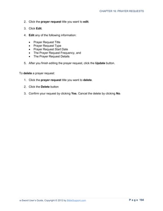 CHAPTER 16: PRAYER REQUESTS



   2. Click the prayer request title you want to edit.

   3. Click Edit.

   4. Edit any of the following information:

        •   Prayer Request Title
        •   Prayer Request Type
        •   Prayer Request Start Date
        •   The Prayer Request Frequency, and
        •   The Prayer Request Details

   5. After you finish editing the prayer request, click the Update button.


To delete a prayer request:

   1. Click the prayer request title you want to delete.

   2. Click the Delete button

   3. Confirm your request by clicking Yes. Cancel the delete by clicking No.




e-Sword User’s Guide, Copyright © 2012 by BibleSupport.com                      P a g e 194
 