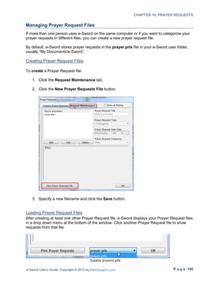 CHAPTER 16: PRAYER REQUESTS

Managing Prayer Request Files
If more than one person uses e-Sword on the same computer or if you want to categorize your
prayer requests in different files, you can create a new prayer request file.

By default, e-Sword stores prayer requests in the prayer.prlx file in your e-Sword user folder,
usually “My Documentse-Sword”.

Creating Prayer Request Files

To create a Prayer Request file:

   1. Click the Request Maintenance tab.

   2. Click the New Prayer Requests File button.




   3. Specify a new filename and click the Save button.


Loading Prayer Request Files
After creating at least one other Prayer Request file, e-Sword displays your Prayer Request files
in a drop down menu at the bottom of the window. Click another Prayer Request file to show
requests from that file:




e-Sword User’s Guide, Copyright © 2012 by BibleSupport.com                            P a g e 195
 