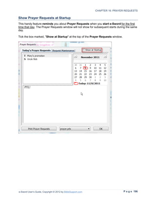 CHAPTER 16: PRAYER REQUESTS

Show Prayer Requests at Startup
This handy feature reminds you about Prayer Requests when you start e-Sword for the first
time that day. The Prayer Requests window will not show for subsequent starts during the same
day.

Tick the box marked, "Show at Startup" at the top of the Prayer Requests window.




e-Sword User’s Guide, Copyright © 2012 by BibleSupport.com                         P a g e 196
 