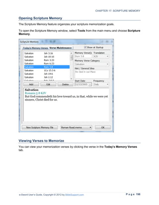 CHAPTER 17: SCRIPTURE MEMORY

Opening Scripture Memory
The Scripture Memory feature organizes your scripture memorization goals.

To open the Scripture Memory window, select Tools from the main menu and choose Scripture
Memory.




Viewing Verses to Memorize
You can view your memorization verses by clicking the verse in the Today’s Memory Verses
tab.




e-Sword User’s Guide, Copyright © 2012 by BibleSupport.com                      P a g e 198
 