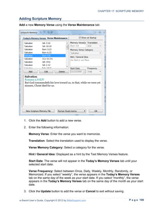 CHAPTER 17: SCRIPTURE MEMORY

Adding Scripture Memory
Add a new Memory Verse using the Verse Maintenance tab:




   1. Click the Add button to add a new verse.

   2. Enter the following information:

        Memory Verse: Enter the verse you want to memorize.

        Translation: Select the translation used to display the verse.

        Verse Memory Category: Select a category for the verse.

        Hint / General Idea: Displayed as a hint by the Test Memory Verses feature.

        Start Date: The verse will not appear in the Today’s Memory Verses tab until your
        selected start date.

        Verse Frequency: Select between Once, Daily, Weekly, Monthly, Randomly, or
        Memorized. If you select “weekly”, the verse appears in the Today’s Memory Verses
        tab on the same day of the week as your start date. If you select “monthly”, the verse
        appears in the Today’s Memory Verses tab on the same day of the month as your start
        date.

   3. Click the Update button to add the verse or Cancel to exit without saving.


e-Sword User’s Guide, Copyright © 2012 by BibleSupport.com                            P a g e 199
 