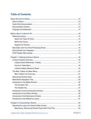 Table of Contents
About this User’s Guide .........................................................................................................13
   About e-Sword ......................................................................................................................13
   Goal of this Documentation ...................................................................................................13
   Documentation Authors .........................................................................................................13
   Copyright and Distribution .....................................................................................................13

What’s New in e-Sword 10?....................................................................................................14
   Reference Library..................................................................................................................14
       Search All Topics At Once ................................................................................................14
       REFX File Format .............................................................................................................14
       Support For Pictures .........................................................................................................14
   New Editor with True Word Processing Power ......................................................................15
   SermonAudio.com Integration ...............................................................................................15
   STEP Reader Still Included ...................................................................................................15

Chapter 1: Getting to Know e-Sword .....................................................................................16
   e-Sword Interface Overview ..................................................................................................16
       e-Sword Quick References: Tooltips .................................................................................17
       Common Tasks Menu .......................................................................................................18
       e-Sword Hotkey Reference Sheet.....................................................................................18
   The Main Toolbar and Main Menu .........................................................................................21
       Main Toolbar Icon Summary .............................................................................................21
   Maximizing Window Views ....................................................................................................23
   Bible Books Navigation Tree .................................................................................................23
   Introduction to the Bibles Window .........................................................................................24
       The Compare Tab.............................................................................................................26
       The Parallel Tab ...............................................................................................................27
   Introduction to the Commentaries Window ............................................................................28
   Introduction to the Editors Window ........................................................................................29
   Introduction to the Dictionaries Window ................................................................................30
   Introduction to the Reference Library ....................................................................................31

Chapter 2: Customizing e-Sword ...........................................................................................32
   Adjusting the Layout of e-Sword’s Main Screen ....................................................................33
       Maximizing / Minimizing Window Panes With Push Pins...................................................33

e-Sword User’s Guide, Copyright © 2012 by BibleSupport.com                                                                  Page 2
 