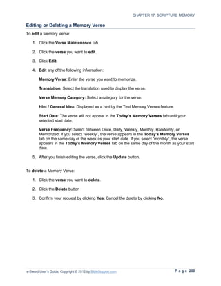 CHAPTER 17: SCRIPTURE MEMORY

Editing or Deleting a Memory Verse
To edit a Memory Verse:

   1. Click the Verse Maintenance tab.

   2. Click the verse you want to edit.

   3. Click Edit.

   4. Edit any of the following information:

        Memory Verse: Enter the verse you want to memorize.

        Translation: Select the translation used to display the verse.

        Verse Memory Category: Select a category for the verse.

        Hint / General Idea: Displayed as a hint by the Test Memory Verses feature.

        Start Date: The verse will not appear in the Today’s Memory Verses tab until your
        selected start date.

        Verse Frequency: Select between Once, Daily, Weekly, Monthly, Randomly, or
        Memorized. If you select “weekly”, the verse appears in the Today’s Memory Verses
        tab on the same day of the week as your start date. If you select “monthly”, the verse
        appears in the Today’s Memory Verses tab on the same day of the month as your start
        date.

   5. After you finish editing the verse, click the Update button.


To delete a Memory Verse:

   1. Click the verse you want to delete.

   2. Click the Delete button

   3. Confirm your request by clicking Yes. Cancel the delete by clicking No.




e-Sword User’s Guide, Copyright © 2012 by BibleSupport.com                            P a g e 200
 