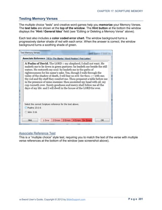 CHAPTER 17: SCRIPTURE MEMORY

Testing Memory Verses
The multiple choice “tests” and creative word games help you memorize your Memory Verses.
The test tabs are shown at the top of the window. The Hint button at the bottom the window
displays the “Hint / General Idea” field (see “Editing or Deleting a Memory Verse” above).

Each test also includes a color coded error chart. The window background turns a
progressively darker shade of red with each error. When the answer is correct, the window
background turns a soothing shade of green.




Associate Reference Test
This is a “multiple choice” style test, requiring you to match the text of the verse with multiple
verse references at the bottom of the window (see screenshot above).




e-Sword User’s Guide, Copyright © 2012 by BibleSupport.com                                P a g e 201
 