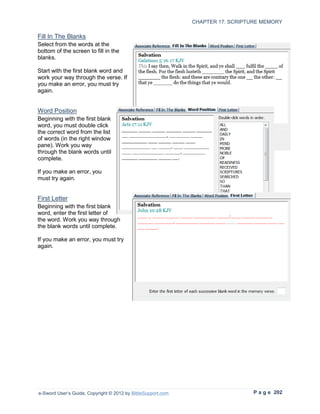 CHAPTER 17: SCRIPTURE MEMORY

Fill In The Blanks
Select from the words at the
bottom of the screen to fill in the
blanks.

Start with the first blank word and
work your way through the verse. If
you make an error, you must try
again.


Word Position
Beginning with the first blank
word, you must double click
the correct word from the list
of words (in the right window
pane). Work you way
through the blank words until
complete.

If you make an error, you
must try again.


First Letter
Beginning with the first blank
word, enter the first letter of
the word. Work you way through
the blank words until complete.

If you make an error, you must try
again.




e-Sword User’s Guide, Copyright © 2012 by BibleSupport.com                      P a g e 202
 