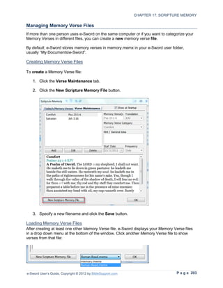 CHAPTER 17: SCRIPTURE MEMORY

Managing Memory Verse Files
If more than one person uses e-Sword on the same computer or if you want to categorize your
Memory Verses in different files, you can create a new memory verse file.

By default, e-Sword stores memory verses in memory.memx in your e-Sword user folder,
usually “My Documentse-Sword”.

Creating Memory Verse Files

To create a Memory Verse file:

   1. Click the Verse Maintenance tab.

   2. Click the New Scripture Memory File button.




   3. Specify a new filename and click the Save button.

Loading Memory Verse Files
After creating at least one other Memory Verse file, e-Sword displays your Memory Verse files
in a drop down menu at the bottom of the window. Click another Memory Verse file to show
verses from that file:




e-Sword User’s Guide, Copyright © 2012 by BibleSupport.com                          P a g e 203
 