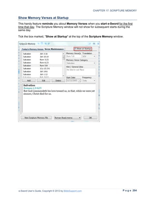 CHAPTER 17: SCRIPTURE MEMORY

Show Memory Verses at Startup
This handy feature reminds you about Memory Verses when you start e-Sword for the first
time that day. The Scripture Memory window will not show for subsequent starts during the
same day.

Tick the box marked, "Show at Startup" at the top of the Scripture Memory window.




e-Sword User’s Guide, Copyright © 2012 by BibleSupport.com                       P a g e 204
 