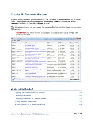 Chapter 18: SermonAudio.com
e-Sword is integrated with SermonAudio.com. You can listen to sermons while you study the
Bible. This window automatically organizes sermons by verse according to the active
passage of scripture in the e-Sword Bibles window!

After this window opens, you can change the passage of scripture to listen to sermons on other
Bible verses.

        REMEMBER: An active Internet connection is required for e-Sword to connect with
        SermonAudio.com




What’s in this Chapter?
     Opening the SermonAudio.com Window ........................................................................206
     Listening to a Sermon .....................................................................................................206
     Listening to Sermons On Different Verses ......................................................................209
     Sorting Sermons By Heading ..........................................................................................209
     Adjusting the Width of Heading Columns ........................................................................209




e-Sword User’s Guide, Copyright © 2012 by BibleSupport.com                                                         P a g e 205
 