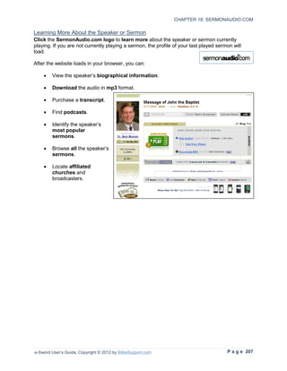 CHAPTER 18: SERMONAUDIO.COM

Learning More About the Speaker or Sermon
Click the SermonAudio.com logo to learn more about the speaker or sermon currently
playing. If you are not currently playing a sermon, the profile of your last played sermon will
load.

After the website loads in your browser, you can:

    •   View the speaker’s biographical information.

    •   Download the audio in mp3 format.

    •   Purchase a transcript.

    •   Find podcasts.

    •   Identify the speaker’s
        most popular
        sermons.

    •   Browse all the speaker’s
        sermons.

    •   Locate affiliated
        churches and
        broadcasters.




e-Sword User’s Guide, Copyright © 2012 by BibleSupport.com                              P a g e 207
 