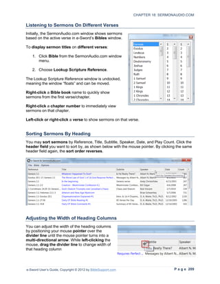 CHAPTER 18: SERMONAUDIO.COM

Listening to Sermons On Different Verses
Initially, the SermonAudio.com window shows sermons
based on the active verse in e-Sword’s Bibles window.

To display sermon titles on different verses:

   1. Click Bible from the SermonAudio.com window
      menu.

   2. Choose Lookup Scripture Reference.

The Lookup Scripture Reference window is undocked,
meaning the window “floats” and can be moved.

Right-click a Bible book name to quickly show
sermons from the first verse/chapter.

Right-click a chapter number to immediately view
sermons on that chapter.

Left-click or right-click a verse to show sermons on that verse.


Sorting Sermons By Heading
You may sort sermons by Reference, Title, Subtitle, Speaker, Date, and Play Count. Click the
header field you want to sort by, as shown below with the mouse pointer. By clicking the same
header field again, the sort order reverses.




Adjusting the Width of Heading Columns
You can adjust the width of the heading columns
by positioning your mouse pointer over the
divider line until the mouse pointer turns into a
multi-directional arrow. While left-clicking the
mouse, drag the divider line to change width of
that heading column




e-Sword User’s Guide, Copyright © 2012 by BibleSupport.com                         P a g e 209
 