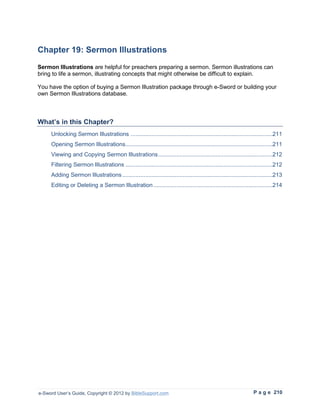 Chapter 19: Sermon Illustrations
Sermon Illustrations are helpful for preachers preparing a sermon. Sermon illustrations can
bring to life a sermon, illustrating concepts that might otherwise be difficult to explain.

You have the option of buying a Sermon Illustration package through e-Sword or building your
own Sermon Illustrations database.



What’s in this Chapter?
     Unlocking Sermon Illustrations .......................................................................................211
     Opening Sermon Illustrations ..........................................................................................211
     Viewing and Copying Sermon Illustrations ......................................................................212
     Filtering Sermon Illustrations ..........................................................................................212
     Adding Sermon Illustrations ............................................................................................213
     Editing or Deleting a Sermon Illustration .........................................................................214




e-Sword User’s Guide, Copyright © 2012 by BibleSupport.com                                                       P a g e 210
 