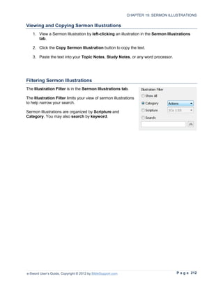 CHAPTER 19: SERMON ILLUSTRATIONS

Viewing and Copying Sermon Illustrations
   1. View a Sermon Illustration by left-clicking an illustration in the Sermon Illustrations
      tab.

   2. Click the Copy Sermon Illustration button to copy the text.

   3. Paste the text into your Topic Notes, Study Notes, or any word processor.




Filtering Sermon Illustrations
The Illustration Filter is in the Sermon Illustrations tab.

The Illustration Filter limits your view of sermon illustrations
to help narrow your search.

Sermon Illustrations are organized by Scripture and
Category. You may also search by keyword.




e-Sword User’s Guide, Copyright © 2012 by BibleSupport.com                           P a g e 212
 