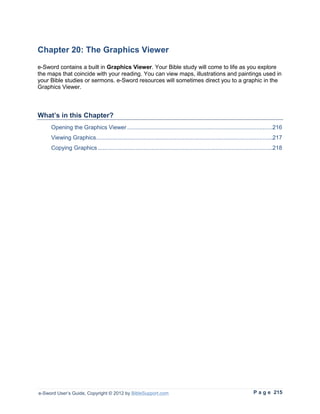 Chapter 20: The Graphics Viewer
e-Sword contains a built in Graphics Viewer. Your Bible study will come to life as you explore
the maps that coincide with your reading. You can view maps, illustrations and paintings used in
your Bible studies or sermons. e-Sword resources will sometimes direct you to a graphic in the
Graphics Viewer.



What’s in this Chapter?
     Opening the Graphics Viewer .........................................................................................216
     Viewing Graphics ............................................................................................................217
     Copying Graphics ...........................................................................................................218




e-Sword User’s Guide, Copyright © 2012 by BibleSupport.com                                                           P a g e 215
 
