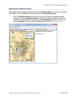 CHAPTER 20: THE GRAPHICS VIEWER

Opening the Graphics Viewer
The graphics viewer can be accessed by clicking the Graphics Viewer      icon on the e-Sword
main toolbar. Or, click Tools from the main menu and select Graphics Viewer.

        TIP: The Graphics Viewer will be inactive if you do not have any installed graphical
        resources. To use the Graphics Viewer, make sure at least one graphical resource is
        installed. Download graphics resources by clicking Download from the main menu and
        choosing Graphics. You may also download graphics files from BibleSupport.com.




e-Sword User’s Guide, Copyright © 2012 by BibleSupport.com                        P a g e 216
 