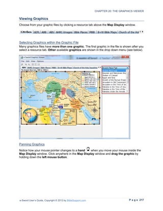 CHAPTER 20: THE GRAPHICS VIEWER

Viewing Graphics
Choose from your graphic files by clicking a resource tab above the Map Display window.




Selecting Graphics within the Graphic File
Many graphics files have more than one graphic. The first graphic in the file is shown after you
select a resource tab. Other available graphics are shown in the drop down menu (see below).




Panning Graphics
Notice how your mouse pointer changes to a hand    when you move your mouse inside the
Map Display window. Click anywhere in the Map Display window and drag the graphic by
holding down the left mouse button.




e-Sword User’s Guide, Copyright © 2012 by BibleSupport.com                          P a g e 217
 