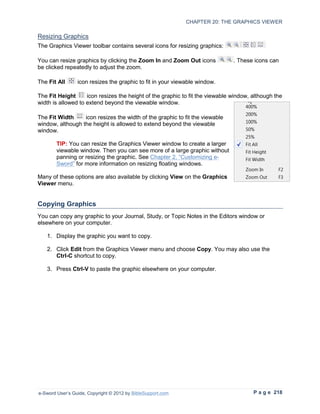 CHAPTER 20: THE GRAPHICS VIEWER

Resizing Graphics
The Graphics Viewer toolbar contains several icons for resizing graphics:

You can resize graphics by clicking the Zoom In and Zoom Out icons             . These icons can
be clicked repeatedly to adjust the zoom.

The Fit All      icon resizes the graphic to fit in your viewable window.

The Fit Height      icon resizes the height of the graphic to fit the viewable window, although the
width is allowed to extend beyond the viewable window.

The Fit Width     icon resizes the width of the graphic to fit the viewable
window, although the height is allowed to extend beyond the viewable
window.

        TIP: You can resize the Graphics Viewer window to create a larger
        viewable window. Then you can see more of a large graphic without
        panning or resizing the graphic. See Chapter 2, “Customizing e-
        Sword” for more information on resizing floating windows.

Many of these options are also available by clicking View on the Graphics
Viewer menu.


Copying Graphics
You can copy any graphic to your Journal, Study, or Topic Notes in the Editors window or
elsewhere on your computer.

   1. Display the graphic you want to copy.

   2. Click Edit from the Graphics Viewer menu and choose Copy. You may also use the
      Ctrl-C shortcut to copy.

   3. Press Ctrl-V to paste the graphic elsewhere on your computer.




e-Sword User’s Guide, Copyright © 2012 by BibleSupport.com                             P a g e 218
 