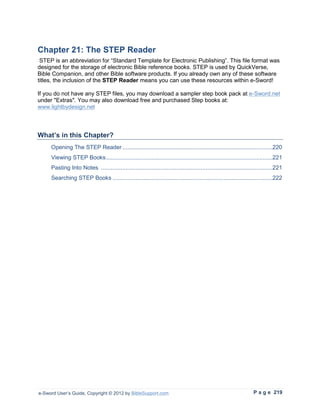 Chapter 21: The STEP Reader
 STEP is an abbreviation for “Standard Template for Electronic Publishing”. This file format was
designed for the storage of electronic Bible reference books. STEP is used by QuickVerse,
Bible Companion, and other Bible software products. If you already own any of these software
titles, the inclusion of the STEP Reader means you can use these resources within e-Sword!

If you do not have any STEP files, you may download a sampler step book pack at e-Sword.net
under "Extras". You may also download free and purchased Step books at:
www.lightbydesign.net



What’s in this Chapter?
     Opening The STEP Reader ............................................................................................220
     Viewing STEP Books ......................................................................................................221
     Pasting Into Notes .........................................................................................................221
     Searching STEP Books ..................................................................................................222




e-Sword User’s Guide, Copyright © 2012 by BibleSupport.com                                                          P a g e 219
 