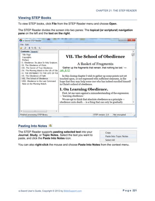 CHAPTER 21: THE STEP READER

Viewing STEP Books
To view STEP books, click File from the STEP Reader menu and choose Open.

The STEP Reader divides the screen into two panes: The topical (or scriptural) navigation
pane on the left and the text on the right.




Pasting Into Notes
The STEP Reader supports pasting selected text into your
Journal, Study, or Topic Notes. Select the text you want to
paste, and click the Paste Into Notes icon.

You can also right-click the mouse and choose Paste Into Notes from the context menu.




e-Sword User’s Guide, Copyright © 2012 by BibleSupport.com                       P a g e 221
 