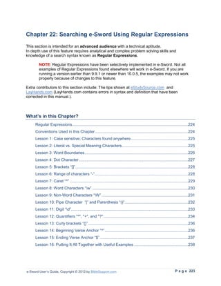 Chapter 22: Searching e-Sword Using Regular Expressions
This section is intended for an advanced audience with a technical aptitude.
In depth use of this feature requires analytical and complex problem solving skills and
knowledge of a search syntax known as Regular Expressions.

        NOTE: Regular Expressions have been selectively implemented in e-Sword. Not all
        examples of Regular Expressions found elsewhere will work in e-Sword. If you are
        running a version earlier than 9.9.1 or newer than 10.0.5, the examples may not work
        properly because of changes to this feature.

Extra contributors to this section include: The tips shown at eStudySource.com and
LayHands.com (LayHands.com contains errors in syntax and definition that have been
corrected in this manual.).



What’s in this Chapter?
     Regular Expressions.......................................................................................................224
     Conventions Used in this Chapter...................................................................................224
     Lesson 1: Case sensitive; Characters found anywhere ...................................................225
     Lesson 2: Literal vs. Special Meaning Characters...........................................................225
     Lesson 3: Word Boundaries ............................................................................................226
     Lesson 4: Dot Character .................................................................................................227
     Lesson 5: Brackets “[]” ....................................................................................................228
     Lesson 6: Range of characters “-”...................................................................................228
     Lesson 7: Caret “^” .........................................................................................................229
     Lesson 8: Word Characters “w” .....................................................................................230
     Lesson 9: Non-Word Characters “W” .............................................................................231
     Lesson 10: Pipe Character “|” and Parenthesis “()” ........................................................232
     Lesson 11: Digit “d”........................................................................................................233
     Lesson 12: Quantifiers "*", "+", and "?" ...........................................................................234
     Lesson 13: Curly brackets “{}” .........................................................................................236
     Lesson 14: Beginning Verse Anchor “^” ..........................................................................236
     Lesson 15: Ending Verse Anchor “$” ..............................................................................237
     Lesson 16: Putting It All Together with Useful Examples ................................................238




e-Sword User’s Guide, Copyright © 2012 by BibleSupport.com                                                           P a g e 223
 