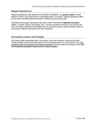 CHAPTER 22: SEARCHING E-SWORD USING REGULAR EXPRESSIONS

Regular Expressions
Regular Expressions, also referred to as REGEX or REGEXP, use special codes to match
patterns of text in very powerful (but complicated) ways. In e-Sword, regular expressions allow
you to search the Bible beyond the search methods you previously used.

Understand that regular expressions see each verse in the Bible as separate characters
(letters, numbers, spaces, punctuation, etc.). Humans assemble characters into words as we
read, but regular expressions (by default) do not understand words, spaces between words, or
punctuation. Regular expressions only see characters.



Conventions Used in this Chapter
The search pattern examples used in this section may have quotation marks around them.
These quotation marks set the text apart from surrounding text for your convenience only. The
quotation marks are not apart of the search expression and will cause the expression to fail. Do
not include the quotation marks around a search pattern.




e-Sword User’s Guide, Copyright © 2012 by BibleSupport.com                           P a g e 224
 