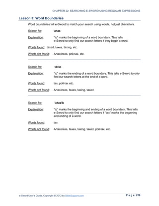 CHAPTER 22: SEARCHING E-SWORD USING REGULAR EXPRESSIONS

Lesson 3: Word Boundaries
        Word boundaries tell e-Sword to match your search using words, not just characters.

        Search for:            btax

        Explanation:           “b” marks the beginning of a word boundary. This tells
                               e-Sword to only find our search letters if they begin a word.

        Words found: taxed, taxes, taxing, etc.

        Words not found:       Artaxerxes, poll-tax, etc.



        Search for:            taxb

        Explanation:           “b” marks the ending of a word boundary. This tells e-Sword to only
                               find our search letters at the end of a word.

        Words found:           tax, poll-tax etc.

        Words not found:       Artaxerxes, taxes, taxing, taxed



        Search for:            btaxb

        Explanation:           “b” marks the beginning and ending of a word boundary. This tells
                               e-Sword to only find our search letters if “tax” marks the beginning
                               and ending of a word.

        Words found:           tax

        Words not found:       Artaxerxes, taxes, taxing, taxed, poll-tax, etc.




e-Sword User’s Guide, Copyright © 2012 by BibleSupport.com                                P a g e 226
 