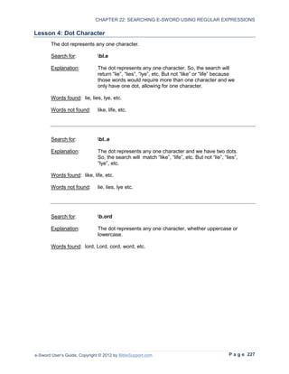 CHAPTER 22: SEARCHING E-SWORD USING REGULAR EXPRESSIONS

Lesson 4: Dot Character
        The dot represents any one character.

        Search for:            bl.e

        Explanation:           The dot represents any one character. So, the search will
                               return “lie”, “lies”, “lye”, etc. But not “like” or “life” because
                               those words would require more than one character and we
                               only have one dot, allowing for one character.

        Words found: lie, lies, lye, etc.

        Words not found:       like, life, etc.




        Search for:            bl..e

        Explanation:           The dot represents any one character and we have two dots.
                               So, the search will match “like”, “life”, etc. But not “lie”, “lies”,
                               “lye”, etc.

        Words found: like, life, etc.

        Words not found:       lie, lies, lye etc.




        Search for:            b.ord

        Explanation:           The dot represents any one character, whether uppercase or
                               lowercase.

        Words found: lord, Lord, cord, word, etc.




e-Sword User’s Guide, Copyright © 2012 by BibleSupport.com                                     P a g e 227
 