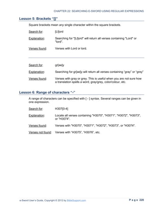 CHAPTER 22: SEARCHING E-SWORD USING REGULAR EXPRESSIONS

Lesson 5: Brackets “[]”
        Square brackets mean any single character within the square brackets.

        Search for:            [Ll]ord

        Explanation:           Searching for "[Ll]ord" will return all verses containing "Lord" or
                               "lord".

        Verses found:          Verses with Lord or lord.




        Search for:            gr[ae]y

        Explanation:           Searching for gr[ae]y will return all verses containing “gray” or “grey”

        Verses found:          Verses with gray or grey. This is useful when you are not sure how
                               a translation spells a word, gray/grey, color/colour, etc.


Lesson 6: Range of characters “-”
        A range of characters can be specified with [ - ] syntax. Several ranges can be given in
        one expression.

        Search for:            H307[0-4]

        Explanation:           Locate all verses containing "H3070", "H3071", "H3072", "H3073",
                               or "H3074".

        Verses found:          Verses with "H3070", "H3071", "H3072", "H3073", or "H3074".

        Verses not found:      Verses with “H3075”, “H3076”, etc.




e-Sword User’s Guide, Copyright © 2012 by BibleSupport.com                                 P a g e 228
 