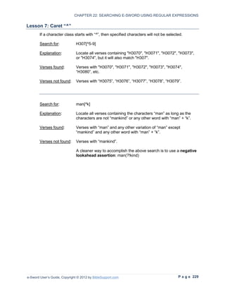 CHAPTER 22: SEARCHING E-SWORD USING REGULAR EXPRESSIONS

Lesson 7: Caret “^”
        If a character class starts with “^”, then specified characters will not be selected.

        Search for:            H307[^5-9]

        Explanation:           Locate all verses containing "H3070", "H3071", "H3072", "H3073",
                               or "H3074", but it will also match "H307".

        Verses found:          Verses with "H3070", "H3071", "H3072", "H3073", "H3074",
                               “H3080”, etc.

        Verses not found:      Verses with “H3075”, “H3076”, “H3077”, “H3078”, “H3079”.




        Search for:            man[^k]

        Explanation:           Locate all verses containing the characters “man” as long as the
                               characters are not “mankind” or any other word with “man” + “k”.

        Verses found:          Verses with “man” and any other variation of “man” except
                               “mankind” and any other word with “man” + “k”.

        Verses not found:      Verses with “mankind”.

                               A cleaner way to accomplish the above search is to use a negative
                               lookahead assertion: man(?!kind)




e-Sword User’s Guide, Copyright © 2012 by BibleSupport.com                                P a g e 229
 