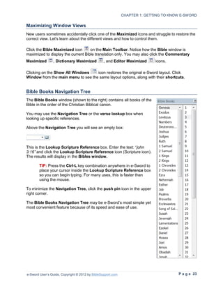 CHAPTER 1: GETTING TO KNOW E-SWORD

Maximizing Window Views
New users sometimes accidentally click one of the Maximized icons and struggle to restore the
correct view. Let's learn about the different views and how to control them.

Click the Bible Maximized icon      on the Main Toolbar. Notice how the Bible window is
maximized to display the current Bible translation only. You may also click the Commentary
Maximized       , Dictionary Maximized           , and Editor Maximized     icons.

Clicking on the Show All Windows    icon restores the original e-Sword layout. Click
Window from the main menu to see the same layout options, along with their shortcuts.


Bible Books Navigation Tree
The Bible Books window (shown to the right) contains all books of the
Bible in the order of the Christian Biblical canon.

You may use the Navigation Tree or the verse lookup box when
looking up specific references.

Above the Navigation Tree you will see an empty box:



This is the Lookup Scripture Reference box. Enter the text: “john
3:16” and click the Lookup Scripture Reference icon (Scripture icon).
The results will display in the Bibles window.

        TIP: Press the Ctrl-L key combination anywhere in e-Sword to
        place your cursor inside the Lookup Scripture Reference box
        so you can begin typing. For many uses, this is faster than
        using the mouse.

To minimize the Navigation Tree, click the push pin icon in the upper
right corner.

The Bible Books Navigation Tree may be e-Sword’s most simple yet
most convenient feature because of its speed and ease of use.




e-Sword User’s Guide, Copyright © 2012 by BibleSupport.com                            P a g e 23
 