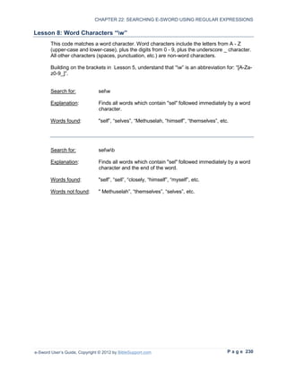 CHAPTER 22: SEARCHING E-SWORD USING REGULAR EXPRESSIONS

Lesson 8: Word Characters “w”
        This code matches a word character. Word characters include the letters from A - Z
        (upper-case and lower-case), plus the digits from 0 - 9, plus the underscore _ character.
        All other characters (spaces, punctuation, etc.) are non-word characters.

        Building on the brackets in Lesson 5, understand that “w” is an abbreviation for: “[A-Za-
        z0-9_]”.


        Search for:            selw

        Explanation:           Finds all words which contain "sel" followed immediately by a word
                               character.

        Words found:           "self”, “selves”, “Methuselah, “himself”, “themselves”, etc.




        Search for:            selwb

        Explanation:           Finds all words which contain "sel" followed immediately by a word
                               character and the end of the word.

        Words found:           "self”, “sell”, “closely, “himself”, “myself”, etc.

        Words not found:       " Methuselah”, “themselves”, “selves”, etc.




e-Sword User’s Guide, Copyright © 2012 by BibleSupport.com                                P a g e 230
 