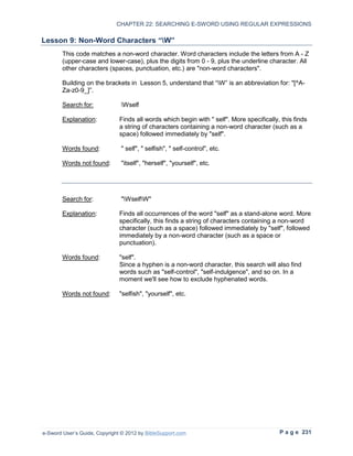 CHAPTER 22: SEARCHING E-SWORD USING REGULAR EXPRESSIONS

Lesson 9: Non-Word Characters “W”
        This code matches a non-word character. Word characters include the letters from A - Z
        (upper-case and lower-case), plus the digits from 0 - 9, plus the underline character. All
        other characters (spaces, punctuation, etc.) are "non-word characters".

        Building on the brackets in Lesson 5, understand that “W” is an abbreviation for: "[^A-
        Za-z0-9_]”.

        Search for:            Wself

        Explanation:           Finds all words which begin with " self". More specifically, this finds
                               a string of characters containing a non-word character (such as a
                               space) followed immediately by "self".

        Words found:           " self", " selfish", " self-control", etc.

        Words not found:       "itself", "herself", "yourself", etc.




        Search for:            "WselfW"

        Explanation:           Finds all occurrences of the word "self" as a stand-alone word. More
                               specifically, this finds a string of characters containing a non-word
                               character (such as a space) followed immediately by "self", followed
                               immediately by a non-word character (such as a space or
                               punctuation).

        Words found:           "self".
                               Since a hyphen is a non-word character, this search will also find
                               words such as "self-control", "self-indulgence", and so on. In a
                               moment we'll see how to exclude hyphenated words.

        Words not found:       "selfish", "yourself", etc.




e-Sword User’s Guide, Copyright © 2012 by BibleSupport.com                                 P a g e 231
 