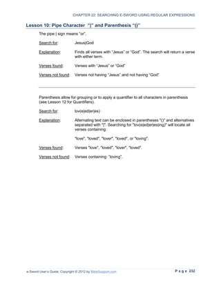 CHAPTER 22: SEARCHING E-SWORD USING REGULAR EXPRESSIONS

Lesson 10: Pipe Character “|” and Parenthesis “()”
        The pipe | sign means “or”.

        Search for:            Jesus|God

        Explanation:           Finds all verses with “Jesus” or “God”. The search will return a verse
                               with either term.

        Verses found:          Verses with “Jesus” or “God”

        Verses not found:      Verses not having “Jesus” and not having “God”




        Parenthesis allow for grouping or to apply a quantifier to all characters in parenthesis
        (see Lesson 12 for Quantifiers).

        Search for:            lov(e|ed|er|es)

        Explanation:           Alternating text can be enclosed in parentheses "()" and alternatives
                               separated with "|". Searching for "lov(e|ed|er|es|ing)" will locate all
                               verses containing:

                               "love", "loved", "lover", "loved", or "loving".

        Verses found:          Verses "love", "loved", "lover", "loved".

        Verses not found:      Verses containing: “loving”.




e-Sword User’s Guide, Copyright © 2012 by BibleSupport.com                                P a g e 232
 