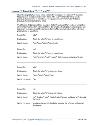 CHAPTER 22: SEARCHING E-SWORD USING REGULAR EXPRESSIONS

Lesson 12: Quantifiers "*", "+", and "?"
        Quantifiers specify how many times a character can occur. The asterisk “*” character
        finds previous character zero or more times. The plus “+” character finds find the
        previous character one or more times. The question mark “?” character finds the
        previous character zero or one times.

        It’s difficult to find practical Bible examples that only use quantifiers (without using other
        commands in conjunction with quantifiers). So let’s take two hypothetical examples, just
        to gain an understanding of the concepts. Some of the examples that follow will make
        practical use of quantifiers.

        Search for:            abc*

        Explanation:           Finds the letter "c" zero or more times.

        Words found:           “ab", "abc", "abcc", "abccc", etc.


        Search for:            ro*t

        Explanation:           Finds the letter "o" zero or more times.

        Words found:           “rot", "brother", "root", "rooted", "birth", words containing “rt”, etc.




        Search for:            abc+

        Explanation:           Finds the letter "c" one or more times.

        Words found:           “abc", "abcc", "abccc", etc.

        Words not found:       “ab”




        Search for:            ro+t

        Explanation:           Finds the letter "o" one or more times.

        Words found:           rot", "brother", "root", "rooted", etc. If a word had three “o’s”, it would
                               be found.

        Words not found:       words containing “rt”, like birth, because the “o” must be found at
                               least once.




e-Sword User’s Guide, Copyright © 2012 by BibleSupport.com                                     P a g e 234
 