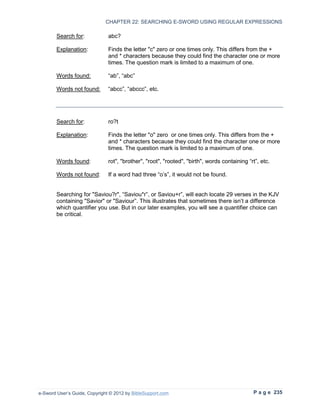 CHAPTER 22: SEARCHING E-SWORD USING REGULAR EXPRESSIONS

        Search for:            abc?

        Explanation:           Finds the letter "c" zero or one times only. This differs from the +
                               and * characters because they could find the character one or more
                               times. The question mark is limited to a maximum of one.

        Words found:           “ab”, “abc”

        Words not found:       “abcc”, “abccc”, etc.




        Search for:            ro?t

        Explanation:           Finds the letter "o" zero or one times only. This differs from the +
                               and * characters because they could find the character one or more
                               times. The question mark is limited to a maximum of one.

        Words found:           rot", "brother", "root", "rooted", "birth", words containing “rt”, etc.

        Words not found:       If a word had three “o’s”, it would not be found.


        Searching for "Saviou?r", “Saviou*r”, or Saviou+r”, will each locate 29 verses in the KJV
        containing "Savior" or "Saviour”. This illustrates that sometimes there isn’t a difference
        which quantifier you use. But in our later examples, you will see a quantifier choice can
        be critical.




e-Sword User’s Guide, Copyright © 2012 by BibleSupport.com                                    P a g e 235
 