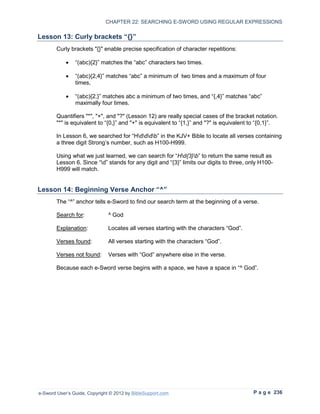 CHAPTER 22: SEARCHING E-SWORD USING REGULAR EXPRESSIONS

Lesson 13: Curly brackets “{}”
        Curly brackets "{}" enable precise specification of character repetitions:

            •   “(abc){2}” matches the “abc” characters two times.

            •   “(abc){2,4}” matches “abc” a minimum of two times and a maximum of four
                times,

            •   “(abc){2,}” matches abc a minimum of two times, and “{,4}” matches “abc”
                maximally four times.

        Quantifiers "*", "+", and "?" (Lesson 12) are really special cases of the bracket notation.
        "*" is equivalent to “{0,}” and "+" is equivalent to “{1,}” and "?" is equivalent to “{0,1}”.

        In Lesson 6, we searched for “Hdddb” in the KJV+ Bible to locate all verses containing
        a three digit Strong’s number, such as H100-H999.

        Using what we just learned, we can search for “Hd{3}b” to return the same result as
        Lesson 6. Since “d” stands for any digit and “{3}” limits our digits to three, only H100-
        H999 will match.


Lesson 14: Beginning Verse Anchor “^”
        The “^” anchor tells e-Sword to find our search term at the beginning of a verse.

        Search for:            ^ God

        Explanation:           Locates all verses starting with the characters “God”.

        Verses found:          All verses starting with the characters “God”.

        Verses not found:      Verses with “God” anywhere else in the verse.

        Because each e-Sword verse begins with a space, we have a space in “^ God”.




e-Sword User’s Guide, Copyright © 2012 by BibleSupport.com                                P a g e 236
 