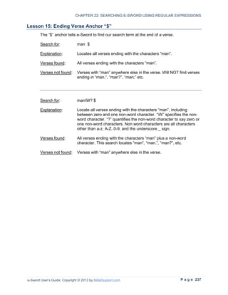 CHAPTER 22: SEARCHING E-SWORD USING REGULAR EXPRESSIONS

Lesson 15: Ending Verse Anchor “$”
        The “$” anchor tells e-Sword to find our search term at the end of a verse.

        Search for:            man $

        Explanation:           Locates all verses ending with the characters “man”.

        Verses found:          All verses ending with the characters “man”.

        Verses not found:      Verses with “man” anywhere else in the verse. Will NOT find verses
                               ending in “man.”, “man?”, “man;” etc.




        Search for:            manW? $

        Explanation:           Locate all verses ending with the characters “man”, including
                               between zero and one non-word character. “W” specifies the non-
                               word character. “?” quantifies the non-word character to say zero or
                               one non-word characters. Non word characters are all characters
                               other than a-z, A-Z, 0-9, and the underscore _ sign.

        Verses found:          All verses ending with the characters “man” plus a non-word
                               character. This search locates “man”, “man.”, “man?”, etc.

        Verses not found:      Verses with “man” anywhere else in the verse.




e-Sword User’s Guide, Copyright © 2012 by BibleSupport.com                              P a g e 237
 