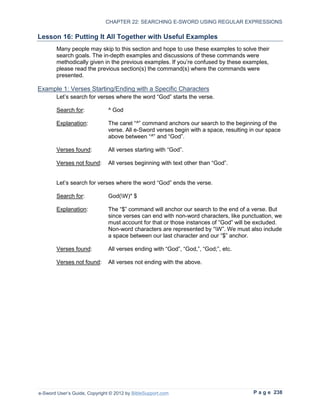 CHAPTER 22: SEARCHING E-SWORD USING REGULAR EXPRESSIONS

Lesson 16: Putting It All Together with Useful Examples
        Many people may skip to this section and hope to use these examples to solve their
        search goals. The in-depth examples and discussions of these commands were
        methodically given in the previous examples. If you’re confused by these examples,
        please read the previous section(s) the command(s) where the commands were
        presented.

Example 1: Verses Starting/Ending with a Specific Characters
        Let’s search for verses where the word “God” starts the verse.

        Search for:            ^ God

        Explanation:           The caret “^” command anchors our search to the beginning of the
                               verse. All e-Sword verses begin with a space, resulting in our space
                               above between “^” and “God”.

        Verses found:          All verses starting with “God”.

        Verses not found:      All verses beginning with text other than “God”.


        Let’s search for verses where the word “God” ends the verse.

        Search for:            God(W)* $

        Explanation:           The “$” command will anchor our search to the end of a verse. But
                               since verses can end with non-word characters, like punctuation, we
                               must account for that or those instances of “God” will be excluded.
                               Non-word characters are represented by “W”. We must also include
                               a space between our last character and our “$” anchor.

        Verses found:          All verses ending with “God”, “God,”, “God;”, etc.

        Verses not found:      All verses not ending with the above.




e-Sword User’s Guide, Copyright © 2012 by BibleSupport.com                              P a g e 238
 
